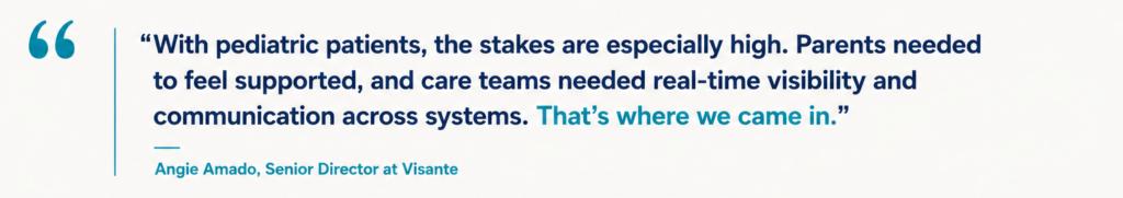 “With pediatric patients, the stakes are especially high. Parents needed to feel supported, and care teams needed real-time visibility and communication across systems. That’s where we came in.” Angie Amado, Senior Director at Visante