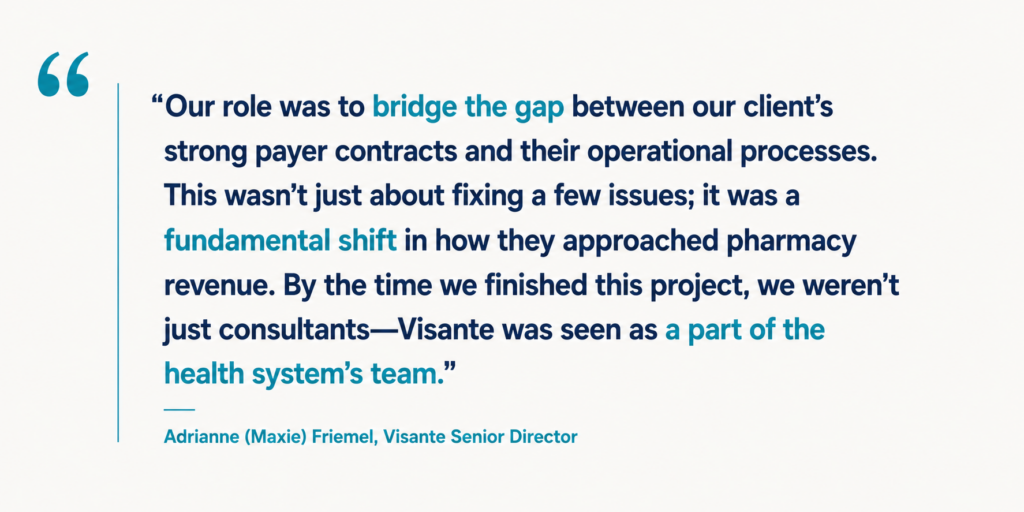 “Our role was to bridge the gap between our client’s strong payer contracts and their operational processes. This wasn’t just about fixing a few issues; it was a fundamental shift in how they approached pharmacy revenue. By the time we finished this project, we weren’t just consultants—Visante was seen as a part of the health system’s team.” Adrianne (Maxie) Friemel, Visante Senior Director.