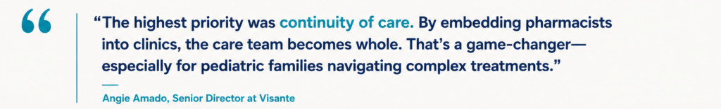“The highest priority was continuity of care. By embedding pharmacists into clinics, the care team becomes whole. That’s a game-changer—especially for pediatric families navigating complex treatments.” Angie Amado, Senior Director at Visante