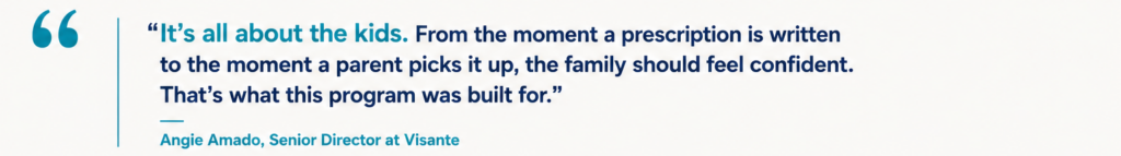 “It’s all about the kids. From the moment a prescription is written to the moment a parent picks it up, the family should feel confident. That’s what this program was built for.” Angie Amado, Senior Director at Visante