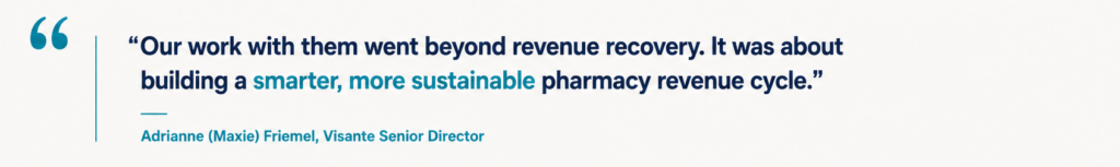 “Our work with them went beyond revenue recovery. It was about building a smarter, more sustainable pharmacy revenue cycle.” Adrianne (Maxie) Friemel, Visante Senior Director.