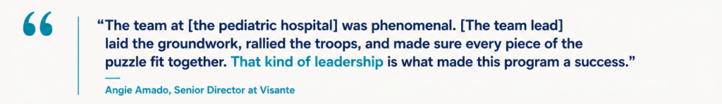 “The team at [the pediatric hospital] was phenomenal. [The team lead] laid the groundwork, rallied the troops, and made sure every piece of the puzzle fit together. That kind of leadership is what made this program a success.” Angie Amado, Senior Director at Visante
