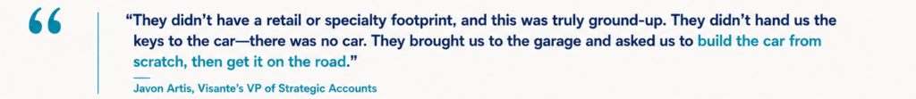 “They didn’t have a retail or specialty footprint, and this was truly ground-up. They didn’t hand us the keys to the car—there was no car. They brought us to the garage and asked us to build the car from scratch, then get it on the road.” Javon Artis, Visante’s VP of Strategic Accounts