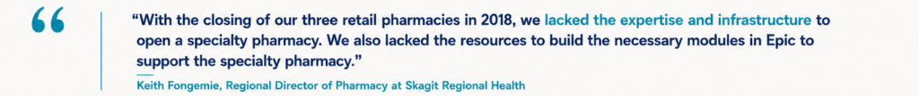 “With the closing of our three retail pharmacies in 2018, we lacked the expertise and infrastructure to open a specialty pharmacy. We also lacked the resources to build the necessary modules in Epic to support the specialty pharmacy." Keith Fongemie, Regional Director of Pharmacy at Skagit Regional Health