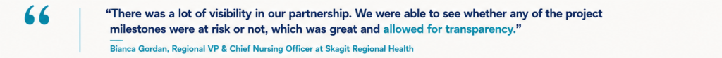 “There was a lot of visibility in our partnership. We were able to see whether any of the project milestones were at risk or not, which was great and allowed for transparency.” Bianca Gordan, Regional VP & Chief Nursing Officer at Skagit Regional Health