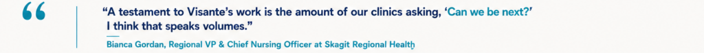 “A testament to Visante’s work is the amount of our clinics asking, ‘Can we be next?’ I think that speaks volumes.” Bianca Gordan, Regional VP & Chief Nursing Officer at Skagit Regional Health