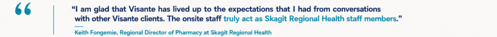“I am glad that Visante has lived up to the expectations that I had from conversations with other Visante clients. The onsite staff truly act as Skagit Regional Health staff members.” Keith Fongemie, Regional Director of Pharmacy at Skagit Regional Health