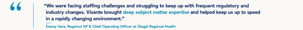 “We were facing staffing challenges and struggling to keep up with frequent regulatory and industry changes. Visante brought deep subject matter expertise and helped keep us up to speed in a rapidly changing environment.” Danny Vera, Regional VP & Chief Operating Officer at Skagit Regional Health