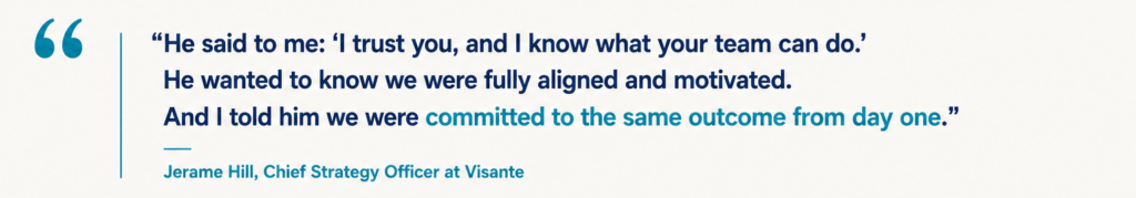 “He said to me: ‘I trust you, and I know what your team can do.’ He wanted to know we were fully aligned and motivated. And I told him we were committed to the same outcome from day one.” Jerame Hill, Chief Strategy Officer at Visante