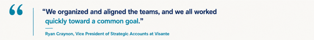 “We organized and aligned the teams, and we all worked quickly toward a common goal.” Ryan Craynon, Vice President of Strategic Accounts at Visante