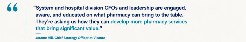 “System and hospital division CFOs and leadership are engaged, aware, and educated on what pharmacy can bring to the table. They’re asking us how they can develop more pharmacy services that bring significant value.” Jerame Hill, Chief Strategy Officer at Visante